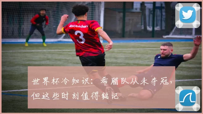 世界杯冷知识：希腊队从未夺冠，但这些时刻值得铭记